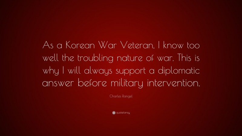 Charles Rangel Quote: “As a Korean War Veteran, I know too well the troubling nature of war. This is why I will always support a diplomatic answer before military intervention.”