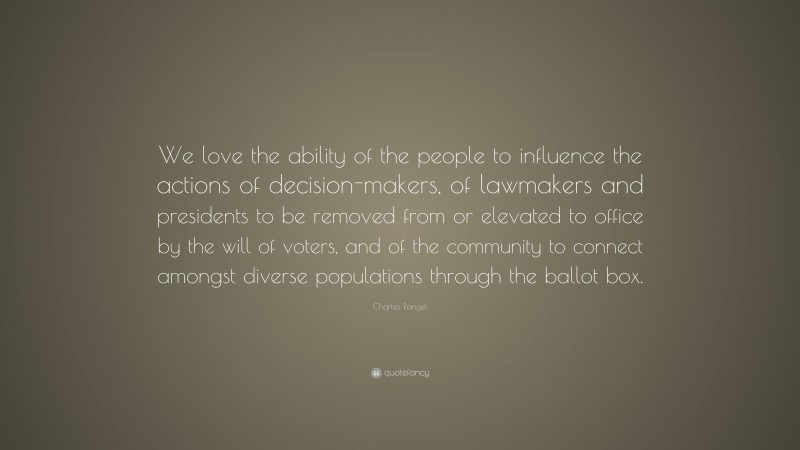 Charles Rangel Quote: “We love the ability of the people to influence the actions of decision-makers, of lawmakers and presidents to be removed from or elevated to office by the will of voters, and of the community to connect amongst diverse populations through the ballot box.”