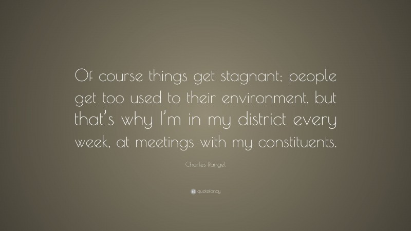 Charles Rangel Quote: “Of course things get stagnant; people get too used to their environment, but that’s why I’m in my district every week, at meetings with my constituents.”