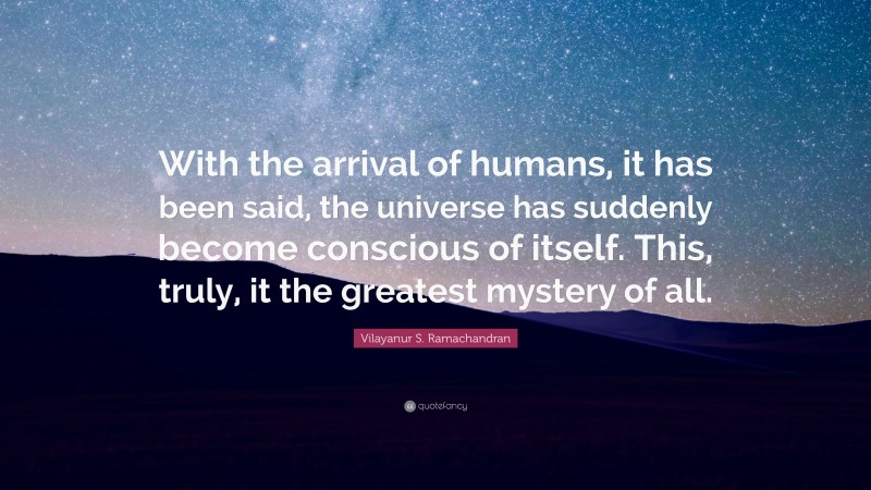 Vilayanur S. Ramachandran Quote: “With the arrival of humans, it has been said, the universe has suddenly become conscious of itself. This, truly, it the greatest mystery of all.”