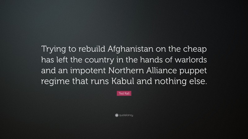 Ted Rall Quote: “Trying to rebuild Afghanistan on the cheap has left the country in the hands of warlords and an impotent Northern Alliance puppet regime that runs Kabul and nothing else.”