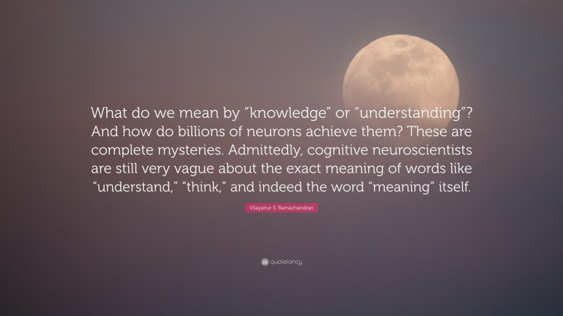Vilayanur S. Ramachandran Quote: “What do we mean by “knowledge” or “understanding”? And how do billions of neurons achieve them? These are complete mysteries. Admittedly, cognitive neuroscientists are still very vague about the exact meaning of words like “understand,” “think,” and indeed the word “meaning” itself.”