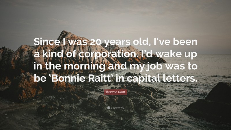 Bonnie Raitt Quote: “Since I was 20 years old, I’ve been a kind of corporation. I’d wake up in the morning and my job was to be ‘Bonnie Raitt’ in capital letters.”