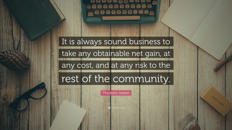 Thorstein Veblen Quote: “It is always sound business to take any obtainable net gain, at any cost, and at any risk to the rest of the community.”