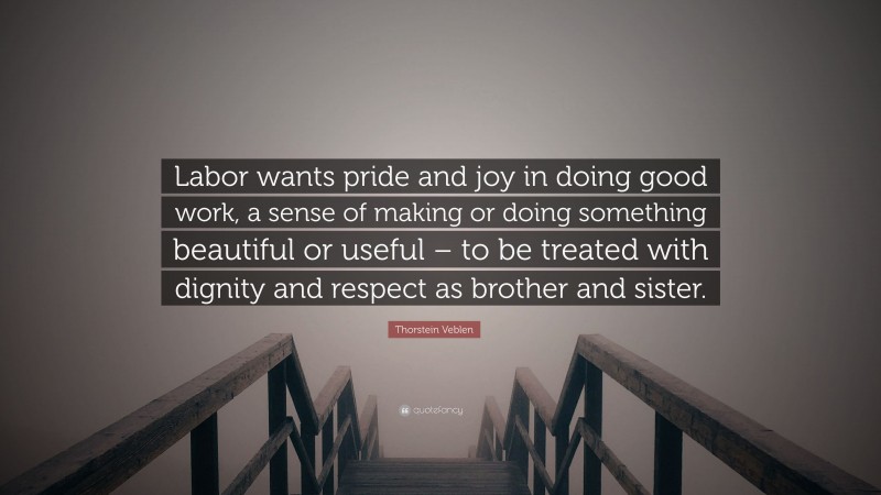 Thorstein Veblen Quote: “Labor wants pride and joy in doing good work, a sense of making or doing something beautiful or useful – to be treated with dignity and respect as brother and sister.”