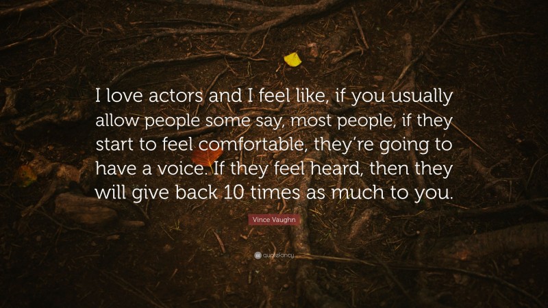 Vince Vaughn Quote: “I love actors and I feel like, if you usually allow people some say, most people, if they start to feel comfortable, they’re going to have a voice. If they feel heard, then they will give back 10 times as much to you.”