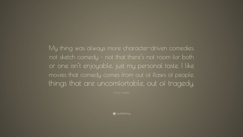Vince Vaughn Quote: “My thing was always more character-driven comedies, not sketch comedy – not that there’s not room for both or one isn’t enjoyable, just my personal taste, I like movies that comedy comes from out of flaws of people, things that are uncomfortable, out of tragedy.”