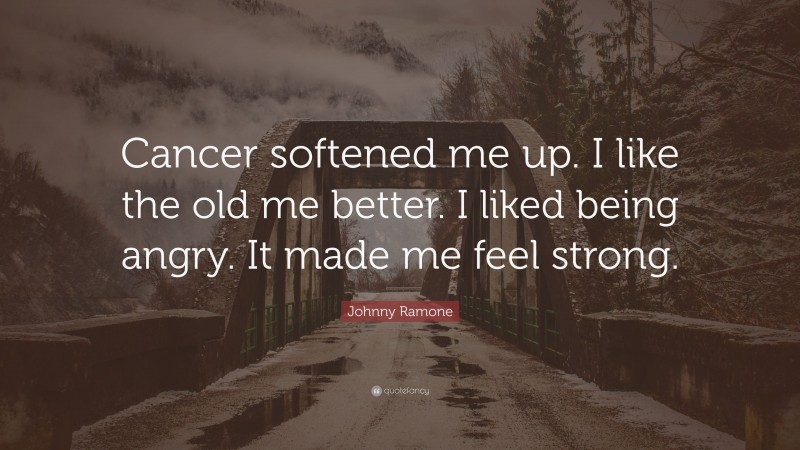 Johnny Ramone Quote: “Cancer softened me up. I like the old me better. I liked being angry. It made me feel strong.”
