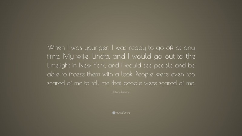 Johnny Ramone Quote: “When I was younger, I was ready to go off at any time. My wife, Linda, and I would go out to the Limelight in New York, and I would see people and be able to freeze them with a look. People were even too scared of me to tell me that people were scared of me.”