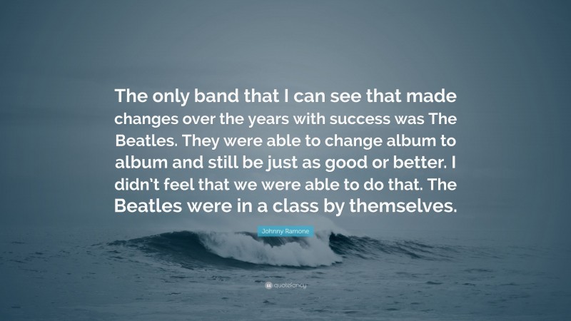 Johnny Ramone Quote: “The only band that I can see that made changes over the years with success was The Beatles. They were able to change album to album and still be just as good or better. I didn’t feel that we were able to do that. The Beatles were in a class by themselves.”