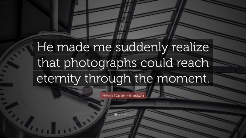 Henri Cartier-Bresson Quote: “He made me suddenly realize that photographs could reach eternity through the moment.”