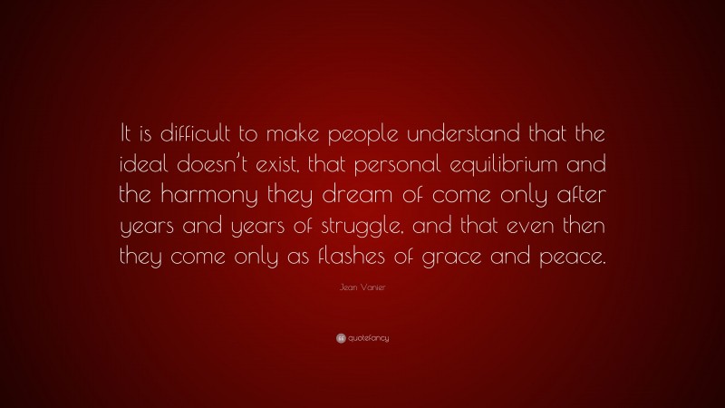 Jean Vanier Quote: “It is difficult to make people understand that the ideal doesn’t exist, that personal equilibrium and the harmony they dream of come only after years and years of struggle, and that even then they come only as flashes of grace and peace.”