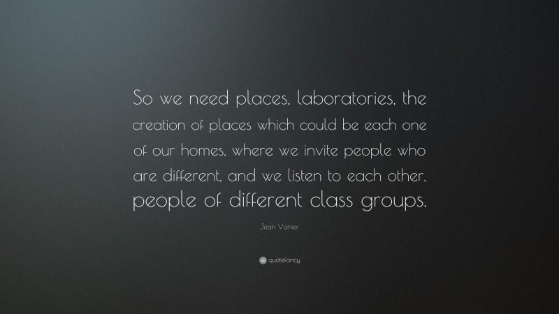 Jean Vanier Quote: “So we need places, laboratories, the creation of places which could be each one of our homes, where we invite people who are different, and we listen to each other, people of different class groups.”