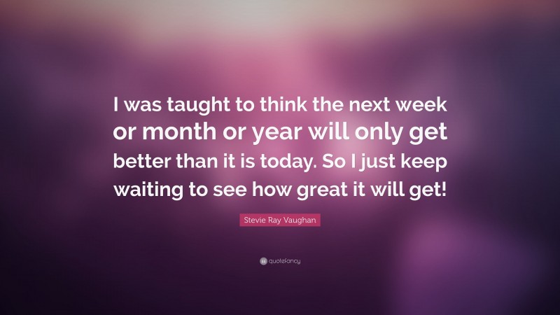 Stevie Ray Vaughan Quote: “I was taught to think the next week or month or year will only get better than it is today. So I just keep waiting to see how great it will get!”