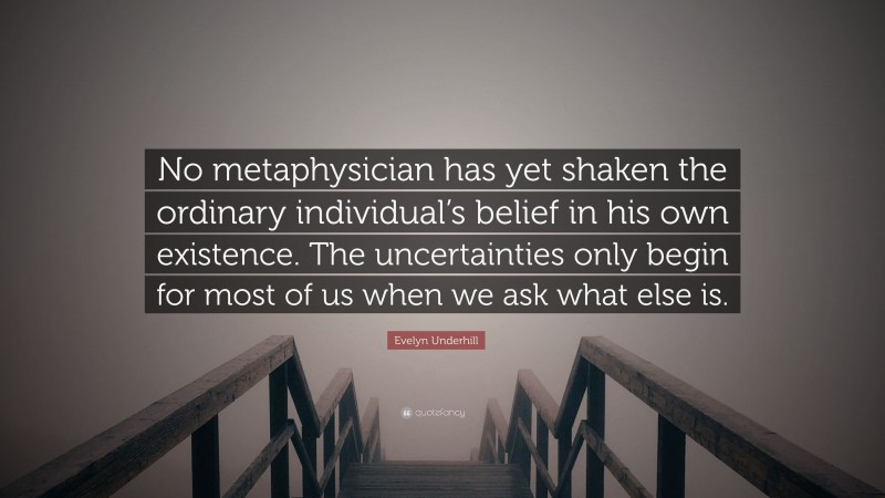 Evelyn Underhill Quote: “No metaphysician has yet shaken the ordinary individual’s belief in his own existence. The uncertainties only begin for most of us when we ask what else is.”