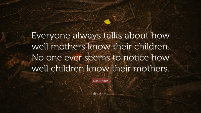 Lisa Unger Quote: “Everyone always talks about how well mothers know their children. No one ever seems to notice how well children know their mothers.”