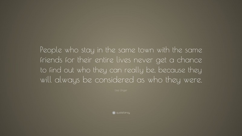 Lisa Unger Quote: “People who stay in the same town with the same friends for their entire lives never get a chance to find out who they can really be, because they will always be considered as who they were.”