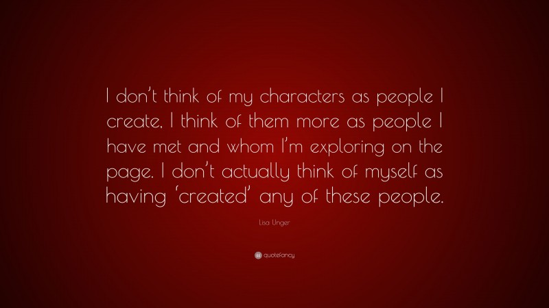 Lisa Unger Quote: “I don’t think of my characters as people I create, I think of them more as people I have met and whom I’m exploring on the page. I don’t actually think of myself as having ‘created’ any of these people.”
