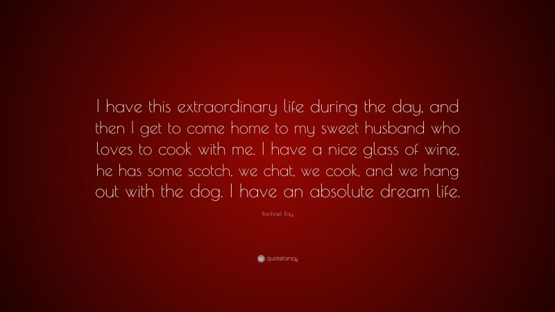 Rachael Ray Quote: “I have this extraordinary life during the day, and then I get to come home to my sweet husband who loves to cook with me. I have a nice glass of wine, he has some scotch, we chat, we cook, and we hang out with the dog. I have an absolute dream life.”