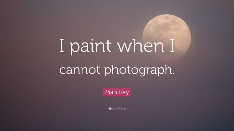 Man Ray Quote: “I paint when I cannot photograph.”