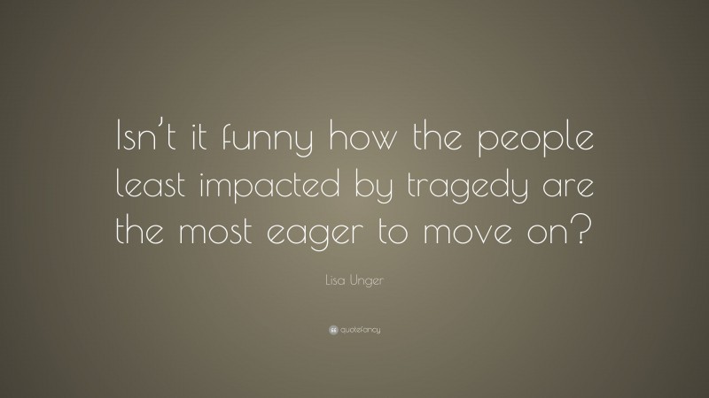 Lisa Unger Quote: “Isn’t it funny how the people least impacted by tragedy are the most eager to move on?”