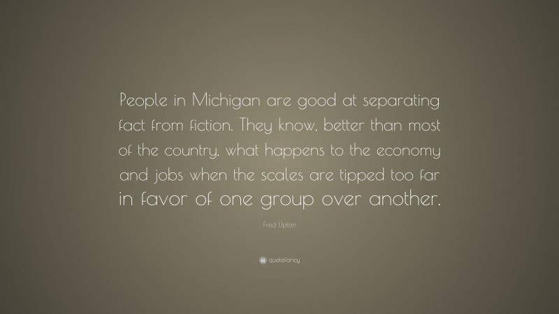 Fred Upton Quote: “People in Michigan are good at separating fact from fiction. They know, better than most of the country, what happens to the economy and jobs when the scales are tipped too far in favor of one group over another.”