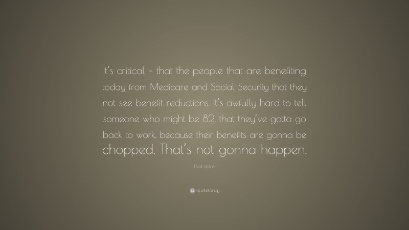 Fred Upton Quote: “It’s critical – that the people that are benefiting today from Medicare and Social Security that they not see benefit reductions. It’s awfully hard to tell someone who might be 82, that they’ve gotta go back to work, because their benefits are gonna be chopped. That’s not gonna happen.”