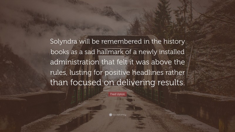 Fred Upton Quote: “Solyndra will be remembered in the history books as a sad hallmark of a newly installed administration that felt it was above the rules, lusting for positive headlines rather than focused on delivering results.”
