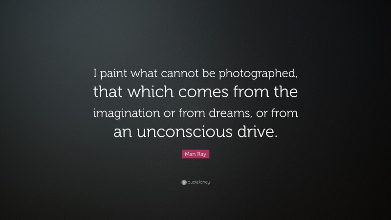 Man Ray Quote: “I paint what cannot be photographed, that which comes from the imagination or from dreams, or from an unconscious drive.”