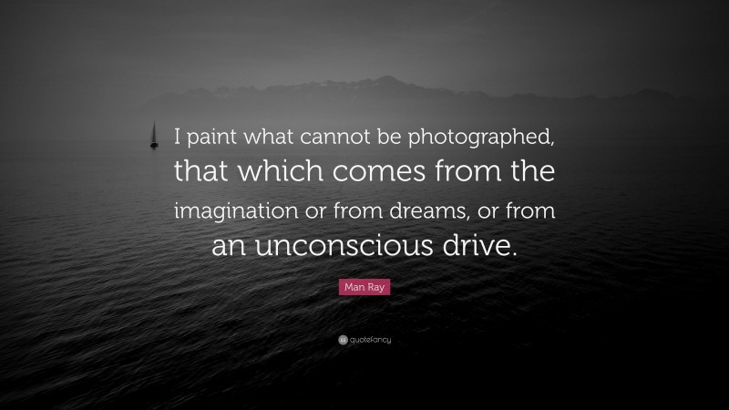 Man Ray Quote: “I paint what cannot be photographed, that which comes from the imagination or from dreams, or from an unconscious drive.”