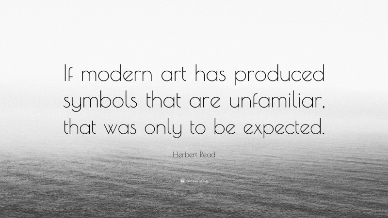 Herbert Read Quote: “If modern art has produced symbols that are unfamiliar, that was only to be expected.”