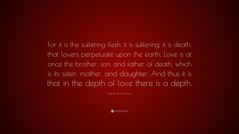 Miguel de Unamuno Quote: “For it is the suffering flesh, it is suffering, it is death, that lovers perpetuate upon the earth. Love is at once the brother, son, and father of death, which is its sister, mother, and daughter. And thus it is that in the depth of love there is a depth.”