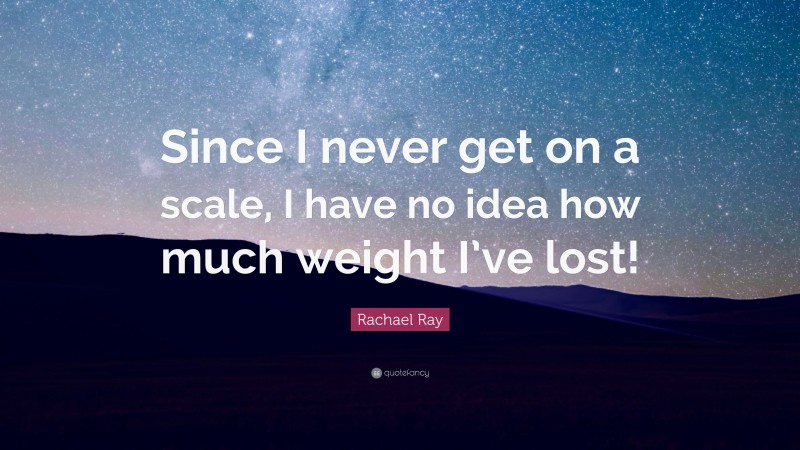 Rachael Ray Quote: “Since I never get on a scale, I have no idea how much weight I’ve lost!”