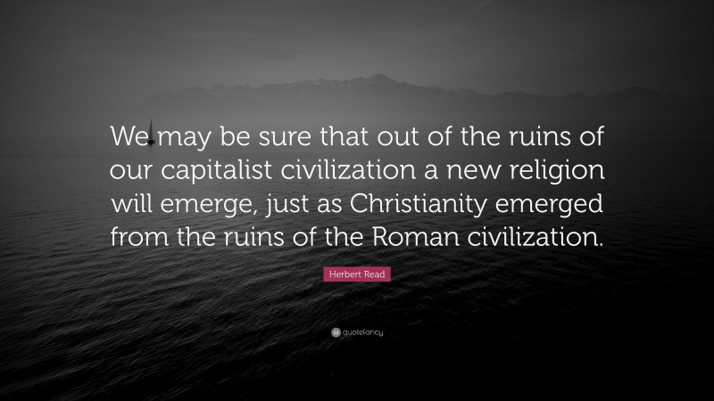 Herbert Read Quote: “We may be sure that out of the ruins of our capitalist civilization a new religion will emerge, just as Christianity emerged from the ruins of the Roman civilization.”