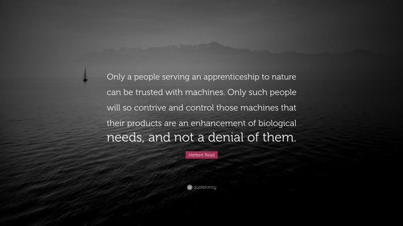 Herbert Read Quote: “Only a people serving an apprenticeship to nature can be trusted with machines. Only such people will so contrive and control those machines that their products are an enhancement of biological needs, and not a denial of them.”