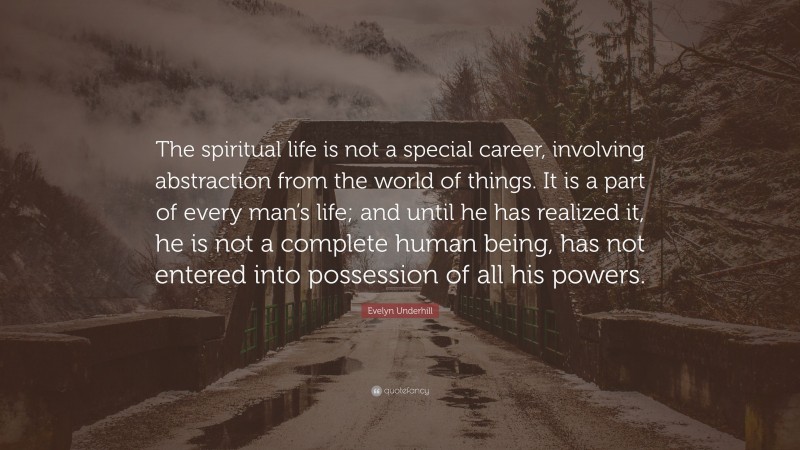 Evelyn Underhill Quote: “The spiritual life is not a special career, involving abstraction from the world of things. It is a part of every man’s life; and until he has realized it, he is not a complete human being, has not entered into possession of all his powers.”