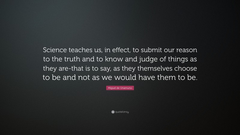 Miguel de Unamuno Quote: “Science teaches us, in effect, to submit our reason to the truth and to know and judge of things as they are-that is to say, as they themselves choose to be and not as we would have them to be.”