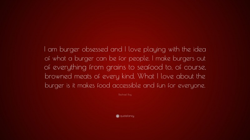 Rachael Ray Quote: “I am burger obsessed and I love playing with the idea of what a burger can be for people. I make burgers out of everything from grains to seafood to, of course, browned meats of every kind. What I love about the burger is it makes food accessible and fun for everyone.”