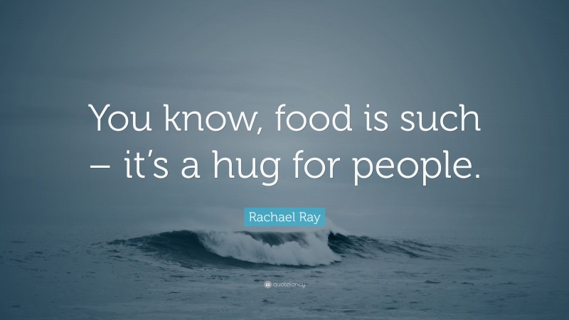 Rachael Ray Quote: “You know, food is such – it’s a hug for people.”