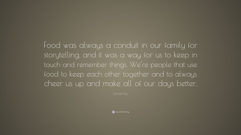 Rachael Ray Quote: “Food was always a conduit in our family for storytelling, and it was a way for us to keep in touch and remember things. We’re people that use food to keep each other together and to always cheer us up and make all of our days better.”