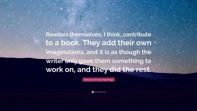 Marjorie Kinnan Rawlings Quote: “Readers themselves, I think, contribute to a book. They add their own imaginations, and it is as though the writer only gave them something to work on, and they did the rest.”