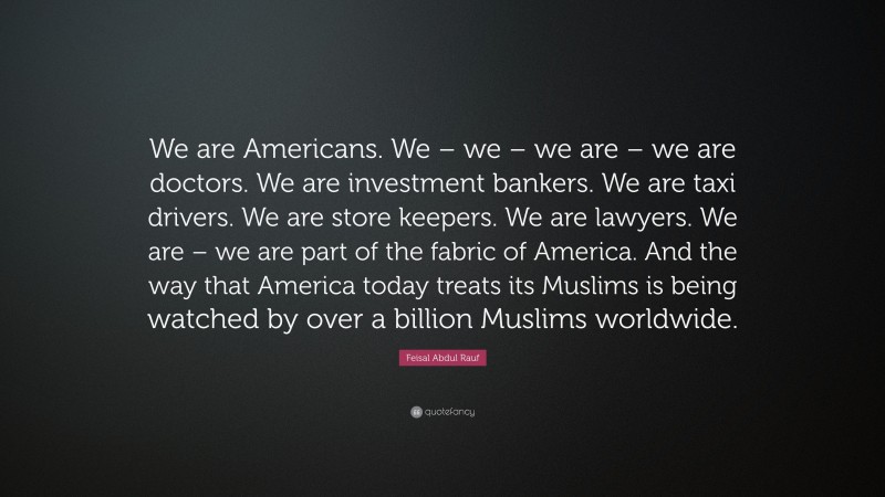 Feisal Abdul Rauf Quote: “We are Americans. We – we – we are – we are doctors. We are investment bankers. We are taxi drivers. We are store keepers. We are lawyers. We are – we are part of the fabric of America. And the way that America today treats its Muslims is being watched by over a billion Muslims worldwide.”
