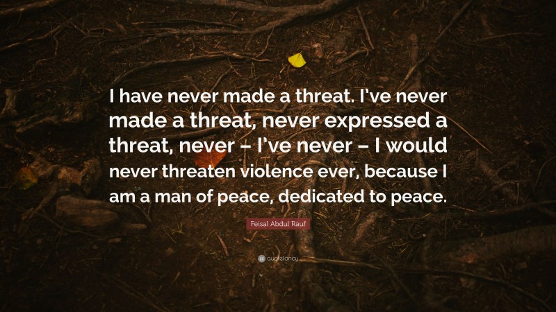Feisal Abdul Rauf Quote: “I have never made a threat. I’ve never made a threat, never expressed a threat, never – I’ve never – I would never threaten violence ever, because I am a man of peace, dedicated to peace.”