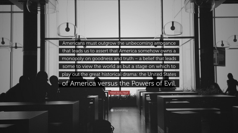 Feisal Abdul Rauf Quote: “Americans must outgrow the unbecoming arrogance that leads us to assert that America somehow owns a monopoly on goodness and truth – a belief that leads some to view the world as but a stage on which to play out the great historical drama: the United States of America versus the Powers of Evil.”