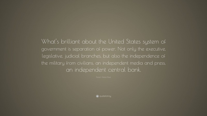Feisal Abdul Rauf Quote: “What’s brilliant about the United States system of government is separation of power. Not only the executive, legislative, judicial branches, but also the independence of the military from civilians, an independent media and press, an independent central bank.”