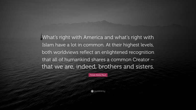 Feisal Abdul Rauf Quote: “What’s right with America and what’s right with Islam have a lot in common. At their highest levels, both worldviews reflect an enlightened recognition that all of humankind shares a common Creator – that we are, indeed, brothers and sisters.”