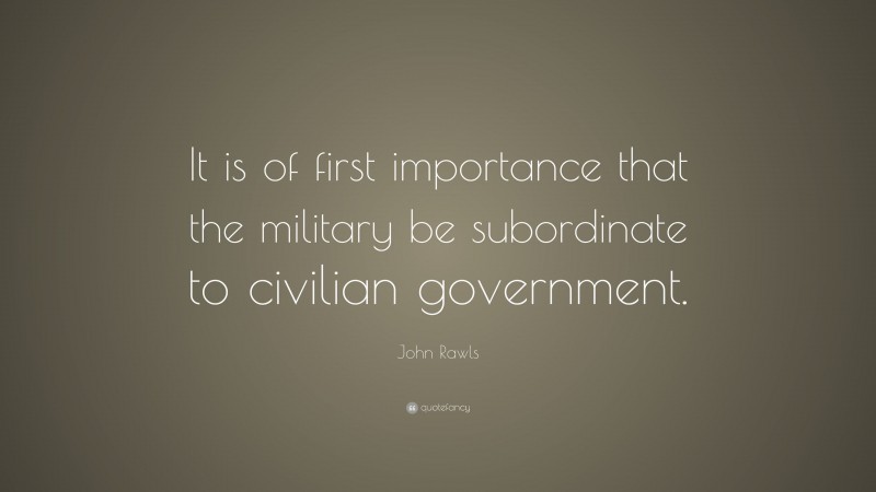 John Rawls Quote: “It is of first importance that the military be subordinate to civilian government.”