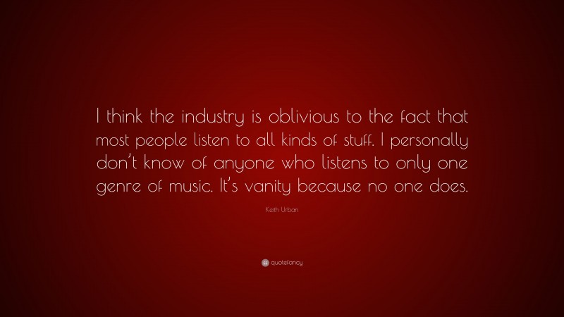Keith Urban Quote: “I think the industry is oblivious to the fact that most people listen to all kinds of stuff. I personally don’t know of anyone who listens to only one genre of music. It’s vanity because no one does.”