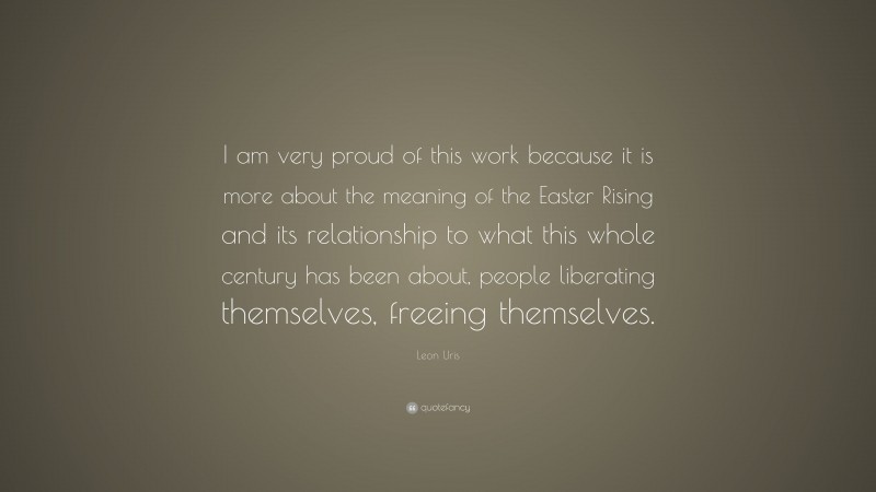 Leon Uris Quote: “I am very proud of this work because it is more about the meaning of the Easter Rising and its relationship to what this whole century has been about, people liberating themselves, freeing themselves.”