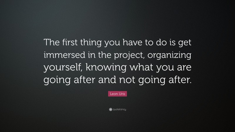 Leon Uris Quote: “The first thing you have to do is get immersed in the project, organizing yourself, knowing what you are going after and not going after.”